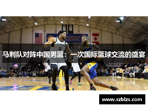 马刺队对阵中国男篮：一次国际篮球交流的盛宴