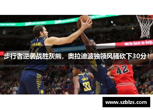 步行者逆袭战胜灰熊，奥拉迪波独领风骚砍下30分！