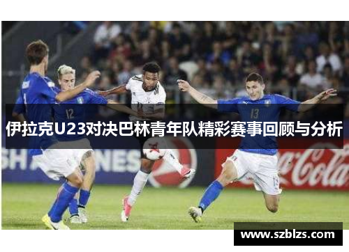 伊拉克U23对决巴林青年队精彩赛事回顾与分析