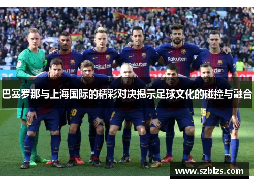 巴塞罗那与上海国际的精彩对决揭示足球文化的碰撞与融合