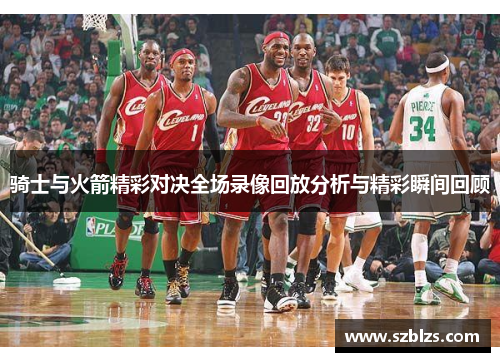 骑士与火箭精彩对决全场录像回放分析与精彩瞬间回顾