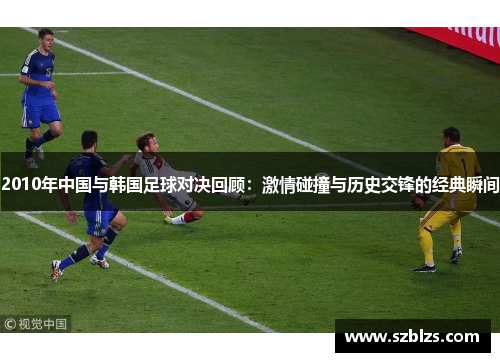 2010年中国与韩国足球对决回顾：激情碰撞与历史交锋的经典瞬间